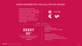 KÖNIG MITARBEITER: DAS SOLLTEN SIE WISSEN
Heute sehen Mitarbeiter ihre berufliche
Entwicklung als eine Abfolge von Einsätzen.
Sie nutzen ihren ganz persönlichen Weg mit
Stationen bei verschiedenen Arbeitgebern,
um sich selbst zu verwirklichen. Mit jeder
neuen Aufgabe qualifizieren sie sich weiter
und wachsen an den Herausforderungen. Um
die am besten qualifizierten Kräfte zu
gewinnen und zu halten, setzen Unternehmen
verstärkt auf Employee-Experience-Design.
10 Principles of
Organizational Democracy
http://www.worldblu.com/democratic-design/
principles.php
86 Prozent der Arbeitsplätze in den
USA sind im Dienstleistungsbereich
angesiedelt.
86%
Tours of Duty: The New  
Employer-Employee Compact 
by Reid Hoffman, Ben Casnocha and Chris Yeh
https://hbr.org/2013/06/tours-of-duty-the-new-
employer-employee-compact
23
 