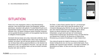 26
SITUATION
Nutzer sind in den vergangenen Jahren zu App-Administratoren
geworden. Neue Anwendungen werden heruntergeladen,
geöffnet, geschlossen, aktualisiert oder gelöscht. Für jedes
Bedürfnis gibt es ein eigenständiges Angebot, sodass der
Anwender ständig zwischen ihnen wechseln muss. Vor diesem
Hintergrund setzen Entwickler inzwischen auf eine gezielte
Bündelung einzelner und herausgelöster App-Services für
alltägliche Anwendungsfälle.
 
Atomisierte Services lassen sich schlau miteinander verflechten.
So ist beispielsweise die neue Google-Funktion „Now on tap” ein
persönlicher Assistent, der erfasst, was sein Benutzer gerade auf
dem Bildschirm hat. Auf dieser Basis stößt er passende Aktionen
an. Der Assistent hat Informationen über rund 100 Millionen Orte
parat – ihre Lage, was dort gerade los ist, wann sie geöffnet
haben und was der Nutzer vermutlich brauchen wird, wenn er
dort ist.
 
Die Zeiten, in denen Nutzer zwischen Apps hin- und herspringen
mussten, sind bald vorbei. Nichts zeigt dies deutlicher als die
chinesische Messaging-App WeChat, die auch „App für Alles“
genannt wird. Denn WeChat bietet seinen beinahe 600 Millionen
aktiven Nutzern pro Monat inzwischen auch 10 Millionen Apps
von Drittanbietern und geht damit weit über die Funktionsweise
herkömmlicher Anwendungen oder Browser hinaus. So bietet
WeChat zum Beispiel eine Funktion für die Steuerung von
Beleuchtung, Klimatisierung und weiteren Einstellungen in vielen
Hotelzimmern.
 
Visa untersucht gerade die mögliche Vernetzung von Mobilität
und Handel. Künftig könnte man vom Auto aus Lebensmittel
kaufen, Pizza bestellen oder Tankrechnungen bezahlen –
sozusagen ein Bestell- und Bezahldienst auf Rädern. Ist dies
noch eine App oder bereits ein Service?
DAS VERSCHWINDEN DER APPS04
26
 