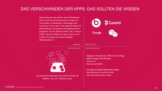 DAS VERSCHWINDEN DER APPS: DAS SOLLTEN SIE WISSEN
Das Konzept der App steht an einem
Wendepunkt. Schon heute ist eine Atomisierung
von Apps und ihren Marken zu beobachten. Sie
bewegen sich zunehmend in einer Welt, in der
geltende Regeln für Markenbildung und
klassische Geschäftsstrukturen angegriffen und
neu definiert werden. Neu in diesem Umfeld:
Services wenden sich ganz intuitiv an den
Kunden und passen sich seiner jeweiligen
Alltagssituation an.
Die chinesische Messaging-App WeChat bündelt
als Plattform mehr als 10 Millionen Apps.
Design for Experience: Where Technology
Meets Design and Strategy
Jinwoo Kim
http://goo.gl/v80e6a
A Eulogy for Dead Standalone Apps
http://techcrunch.com/2015/12/09/ 
pray-the-lord-thy-code-to-keep/
29
 