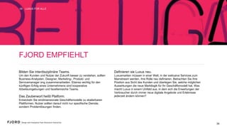 FJORD EMPFIEHLT
Bilden Sie interdisziplinäre Teams.
Um den Kunden und Nutzer der Zukunft besser zu verstehen,
sollten Business-Analysten, Designer, Marketing-, Produkt- und
Servicemanager eng zusammenarbeiten. Ebenso wichtig für den
künftigen Erfolg eines Unternehmens sind kooperative
Arbeitsumgebungen und facettenreiche Teams.
Das Zauberwort heißt Platform.
Entwickeln Sie eindimensionale Geschäftsmodelle zu
skalierbaren Plattformen. Nutzer sollten darauf nicht nur
spezifische Dienste, sondern Problemlösungen finden.
Definieren sie Luxus neu.
Luxusmarken müssen in einer Welt, in der exklusive Services
zum Mainstream werden, ihre Rolle neu definieren. Betrachten
Sie Ihre Position aus Sicht des Kunden und überlegen Sie,
welche möglichen Auswirkungen die neue Marktlogik für Ihr
Geschäftsmodell hat. Was macht Luxus in einem Umfeld aus, in
dem sich die Erwartungen der Verbraucher durch immer neue
digitale Angebote und Erlebnisse jederzeit ändern können?
LUXUS FÜR ALLE05
34
 