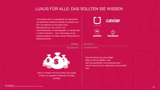 LUXUS FÜR ALLE: DAS SOLLTEN SIE WISSEN
Technologie macht Luxusangebote zum
Mainstream und stellt damit traditionelle Anbieter
und Marken aus dem Top-Segment vor eine ganze
neue Herausforderung. Ob im Finanz- und
Gesundheitswesen, im Bildungssektor, im Handel
oder in anderen Branchen – neue Technologie und
die Allgegenwärtigkeit von Daten machen
Exklusivität zum Massenphänomen.
Allein im Frühjahr 2015 hat Lending Club
Kredite in Höhe von insgesamt 2 Milliarden
US-Dollar vermittelt.
How the Future of Luxury Might  
Help Us All Live Better Lives
http://www.pearlfisher.com/live/perspectives/ 
how-the-future-of-luxury-might-help-us-all-live-
better-lives/
35
 