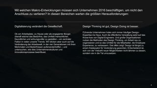 Digitalisierung verändert die Gesellschaft.
Ob am Arbeitsplatz, zu Hause oder als engagierter Bürger,
überall wächst das Bedürfnis, das Umfeld menschlicher,
freundlicher und wirkungsvoller zu gestalten – ein
zentraler Faktor in vielen unserer Trends. Wir blicken aber
auch auf die Veränderung der Arbeitswelt, in der vier
Generationen mit ihren Merkmalen und Bedürfnissen
aufeinandertreffen – und untersuchen, wie dies
Unternehmenskulturen und Innovationsprozesse
beeinflusst.
Mit welchen Makro-Entwicklungen müssen sich Unternehmen 2016 beschäftigen, um
nicht den Anschluss zu verlieren? In diesen Bereichen warten die größten
Herausforderungen:
4
Design Thinking ist gut, Design Doing ist besser.
Führende Unternehmen holen sich immer häufiger Design-
Expertise ins Haus. Auch die öffentliche Verwaltung setzt auf
das Know-how von Digital Engineers. Und große
Organisationen nutzen die Methoden des Design Thinking,
um Arbeit neu zu organisieren und so das Umfeld für die
Mitarbeiter, die Employee Experience, zu verbessern. Das alles
zeigt: Design ist längst zu einem Katalysator für Veränderung
geworden. Entscheidend ist, sich von der Vielzahl neuer
Möglichkeiten nicht lähmen zu lassen, sondern sie in die Tat
umzusetzen.
 