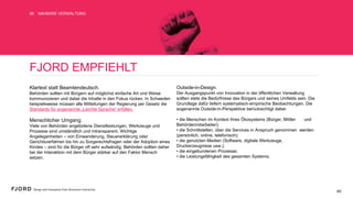 FJORD EMPFIEHLT
Klartext statt Beamtendeutsch.
Behörden sollten mit Bürgern auf möglichst einfache Art und
Weise kommunizieren und dabei die Inhalte in den Fokus rücken.
In Schweden beispielsweise müssen alle Mitteilungen der
Regierung per Gesetz die Standards für sogenannte „Leichte
Sprache“ erfüllen.
Menschlicher Umgang.
Viele von Behörden angebotene Dienstleistungen, Werkzeuge
und Prozesse sind umständlich und intransparent. Wichtige
Angelegenheiten – von Einwanderung, Steuererklärung oder
Gerichtsverfahren bis hin zu Sorgerechtsfragen oder der
Adoption eines Kindes – sind für die Bürger oft sehr aufwändig.
Behörden sollten daher bei der Interaktion mit dem Bürger
stärker auf den Faktor Mensch setzen.
Outside-in-Design.
Der Ausgangspunkt von Innovation in der öffentlichen
Verwaltung sollten stets die Bedürfnisse des Bürgers und seines
Umfelds sein. Die Grundlage dafür liefern systematisch-
empirische Beobachtungen. Die sogenannte Outside-in-
Perspektive berücksichtigt dabei:
• die Menschen im Kontext ihres Ökosystems (Bürger, Mittler
und Behördenmitarbeiter);
• die Schnittstellen, über die Services in Anspruch genommen
werden (persönlich, online, telefonisch);
• die genutzten Medien (Software, digitale Werkzeuge,
Druckerzeugnisse usw.);
• die eingebundenen Prozesse;
• die Leistungsfähigkeit des gesamten Systems.
NAHBARE VERWALTUNG06
40
 