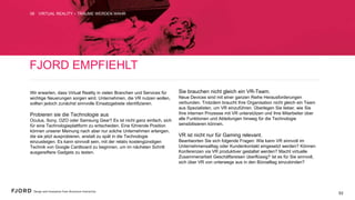 FJORD EMPFIEHLT
Wir erwarten, dass Virtual Reality in vielen Branchen und
Services für wichtige Neuerungen sorgen wird. Unternehmen,
die VR nutzen wollen, sollten jedoch zunächst sinnvolle
Einsatzgebiete identifizieren.
Probieren sie die Technologie aus  
Oculus, Sony, OZO oder Samsung Gear? Es ist nicht ganz
einfach, sich für eine Technologieplattform zu entscheiden. Eine
führende Position können unserer Meinung nach aber nur solche
Unternehmen erlangen, die sie jetzt ausprobieren, anstatt zu
spät in die Technologie einzusteigen. Es kann sinnvoll sein, mit
der relativ kostengünstigen Technik von Google Cardboard zu
beginnen, um im nächsten Schritt ausgereiftere Gadgets zu
testen.
Sie brauchen nicht gleich ein VR-Team.
Neue Devices sind mit einer ganzen Reihe Herausforderungen
verbunden. Trotzdem braucht Ihre Organisation nicht gleich ein
Team aus Spezialisten, um VR einzuführen. Überlegen Sie lieber,
wie Sie Ihre internen Prozesse mit VR unterstützen und Ihre
Mitarbeiter über alle Funktionen und Abteilungen hinweg für die
Technologie sensibilisieren können.
VR ist nicht nur für Gaming relevant.  
Beantworten Sie sich folgende Fragen: Wie kann VR sinnvoll im
Unternehmensalltag oder Kundenkontakt eingesetzt werden?
Können Konferenzen via VR produktiver gestaltet werden?
Macht virtuelle Zusammenarbeit Geschäftsreisen überflüssig? Ist
es für Sie sinnvoll, sich über VR von unterwegs aus in den
Büroalltag einzubinden?
VIRTUAL REALITY – TRÄUME WERDEN WAHR08
53
 