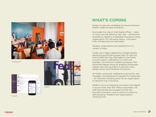 Expect to see new strategies to ensure everyone
fosters creativity and innovation.
Eventually the role of chief digital officer – many
of whom are still defining their role – will become
obsolete as digital is embedded throughout every
organization. For the same reason, innovation
hubs will also become redundant.
Already, organizations are tackling this in a
variety of ways.
Under Larry Page’s leadership, Google started
designing good-looking apps that, for the first
time, looked like they belonged to one family.
C-suite support, willingness to invest and
strategic commitment created a program that
optimized design doing by enabling employees
(rather than forcing them) to become more
design-driven and therefore innovative.
At FedEx, emotional intelligence training for new
managers strengthened its people-first leadership
– an important building block for an organization
to become truly innovative.
Netflix’s focus on fostering innovation has helped
it secure more than 81.5 million subscribers. All
staff are actively encouraged to think like
business innovators, and a culture of creativity,
self-discipline, freedom and responsibility
reinforces this.
WHAT’S COMING
SHINY API PEOPLE
SLACK
MICROSOFT
FEDEX
 