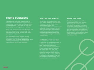 FJORD SUGGESTS
Upscaling the principles and practises of
innovation across the entire organization is
now critical. This will take no less than CEO
commitment and a clear plan for how each
organization can change its own culture.
Fjord calls this approach Living Business, and
we have established a methodology that
focuses on how to get the very best from
your people and culture.
We believe that a new mindset, a clear
framework for change and the goal of
scalability from the outset are essential, along
with a commitment to reconsider what
success looks like for your business.
AIM TO SCALE FROM DAY ONE
A solid plan to upscale innovation is
a challenge. Start with a framework
idea. Ensure your platforms,
governance models and institution
is also ready to upscale. But don’t
fall in love with your plan. The
service, market or ecosystem in
which you operate might radically
change, but with a framework that
is flexible and agile, each or all can
do so without compromising your
basic principles for scalability.
PEOPLE ARE YOUR IP AND API
Remember, people are your IP and
your API so make the most of them.
Place users center stage. Allow
employees to shape your
organization’s future. Invest time and
resources in training teams to learn
new cross-discipline skills. Embed
cross-functional teams to sustain
innovation enabled by more agile
workflows that bring new ideas to
market, faster.
REVIEW YOUR TOOLS
New technology and simplified
collaboration tools such as Slack,
Workplace by Facebook and
Microsoft Teams make innovation
accessible and possible across an
entire workforce. Reassess your tools
and, where needed, upgrade them.
Simple and collaborative tools used
by consumers to interact with each
other impact the workplace, so
capitalize on this.
 