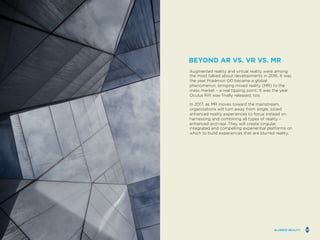 Augmented reality and virtual reality were among
the most talked about developments in 2016. It was
the year Pokémon GO became a global
phenomenon, bringing mixed reality (MR) to the
mass market – a real tipping point. It was the year
Oculus Rift was finally released, too.
In 2017, as MR moves toward the mainstream,
organizations will turn away from single, siloed
enhanced reality experiences to focus instead on
harnessing and combining all types of reality –
enhanced and real. They will create singular,
integrated and compelling experiential platforms on
which to build experiences that are blurred reality.
BEYOND AR VS. VR VS. MR
BLURRED REALITY
 