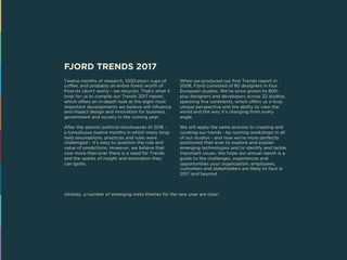 FJORD TRENDS 2017
Twelve months of research, 1000-plus+ cups of
coffee, and probably an entire forest worth of
Post-its (don’t worry - we recycle). That’s what it
took for us to compile our Trends 2017 report,
which offers an in-depth look at the eight most
important developments we believe will influence
and impact design and innovation for business,
government and society in the coming year.
After the seismic political shockwaves of 2016 –
a tumultuous twelve months in which many long-
held assumptions, practices and rules were
challenged – it’s easy to question the role and
value of predictions. However, we believe that
now more than ever there is a need for Trends
and the sparks of insight and innovation they
can ignite.
When we produced our first Trends report in
2008, Fjord consisted of 80 designers in four
European studios. We’ve since grown to 800-
plus designers and developers across 22 studios,
spanning five continents, which offers us a truly
unique perspective and the ability to view the
world and the way it’s changing from every
angle.
We still apply the same process to creating and
curating our trends - by running workshops in all
of our studios - and now we’re more perfectly
positioned than ever to explore and explain
emerging technologies and to identify and tackle
important issues. We hope our annual report is a
guide to the challenges, experiences and
opportunities your organization, employees,
customers and stakeholders are likely to face in
2017 and beyond.
Already, a number of emerging meta themes for the new year are clear:
 