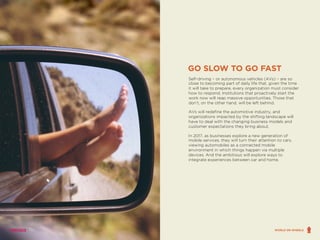 Self-driving – or autonomous vehicles (AVs) – are so
close to becoming part of daily life that, given the time
it will take to prepare, every organization must consider
how to respond. Institutions that proactively start the
work now will reap massive opportunities. Those that
don’t, on the other hand, will be left behind.
AVs will redefine the automotive industry, and
organizations impacted by the shifting landscape will
have to deal with the changing business models and
customer expectations they bring about.
In 2017, as businesses explore a new generation of
mobile services, they will turn their attention to cars,
viewing automobiles as a connected mobile
environment in which things happen via multiple
devices. And the ambitious will explore ways to
integrate experiences between car and home.
GO SLOW TO GO FAST
WORLD ON WHEELS
 