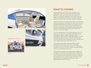 Car buying may slow down, as consumers try
fractional ownership of an entire car brand that
appeals to them. So rather than buying a Ford
Focus, a consumer might buy into Ford to access
different models that meet their specific needs at
different times, which will delay full car ownership.
Business models will change too. With new offerings
already emerging – premium car-sharing services, for
example, ReachNow from BMW, combines service
elements of Airbnb, Car2Go, Uber and ZipCar. As
well as new pay-per-use models include carpooling,
‘e-hailing’ taxi alternatives and peer-to-peer car
rentals – others will follow.
AVs will change the car service landscape. AVs will
prompt a re-think of urban planning because of a
decreasing need for public parking spaces.
Meanwhile, healthcare providers will need to plan for
the anticipated reduction in accidents. And local
councils will need new funding for road maintenance
when speeding and parking fines are cut.
AVs will also open new opportunities for other
business sectors. When car time is no longer
synonymous with pointless downtime, commuters
will have more time to work, video chat and engage
with new products and services.
Many services could fill this extra time: Imagine an
AV-maker’s branded financial planning service, for
example, or in-car dining, hairdressing or pedicures.
In-car mobile internet interaction will soar, creating
new digital revenue opportunities, and telcos and
entertainment companies will deliver a new
generation of in-car services.
WHAT’S COMING
CAR2GO
GOOGLE
WORLD ON WHEELS
 