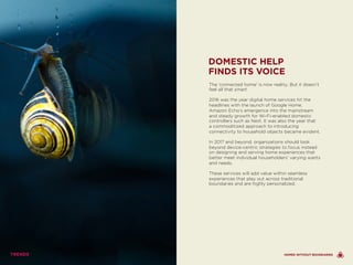 The ‘connected home’ is now reality. But it doesn’t
feel all that smart.
2016 was the year digital home services hit the
headlines with the launch of Google Home,
Amazon Echo’s emergence into the mainstream
and steady growth for Wi-Fi-enabled domestic
controllers such as Nest. It was also the year that
a commoditized approach to introducing
connectivity to household objects became evident.
In 2017 and beyond, organizations should look
beyond device-centric strategies to focus instead
on designing and serving home experiences that
better meet individual householders’ varying wants
and needs.
These services will add value within seamless
experiences that play out across traditional
boundaries and are highly personalized.
DOMESTIC HELP
FINDS ITS VOICE
HOMES WITHOUT BOUNDARIES
 