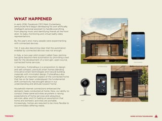 WHAT HAPPENED
In early 2016, Facebook CEO Mark Zuckerberg
announced he’d begun developing his own artificially
intelligent personal assistant to handle everything
from playing music and identifying friends at the front
door, to baby monitoring and virtual reality data
representations.
By the year’s end, many people were experimenting
with connected devices.
Yet, it was also becoming clear that the automation
enabled by connected devices was not enough.
In Italy, a two-year pilot project called Casa Jasmina
has gone beyond mere automation by providing a test
bed for the development of a next-gen, open-source,
connected home services.
In Germany, Futteralhaus is a proposition to design
and sell compact, pre-built smart homes blending
innovative smart technologies and natural building
materials with minimalist design. Futteralhaus also
highlights an important aspect of the connected home
that has so far been underplayed: the fundamental
shift connectivity has brought about in our
understanding and attitude toward ‘home’.
Household internet connections enhanced the
domestic tasks conducted at home. Now, our ability to
conduct these same activities anywhere is raising
expectations of home services and ubiquitous
services, alike, and it’s fueling an assumption that
home and domestic activities are portable.
Increasingly, homes are required to be more flexible to
accommodate differing needs.
NEST
FUTTERALHAUS
SWITCHMATE
HOMES WITHOUT BOUNDARIES
 