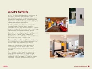 In 2017, the smart home will mature significantly as
key service providers including telcos, cable
operators, home security companies, retailers and
device OEMs use Amazon Echo, Google Home and
Apple Home as a license to experiment and bring to
market new hardware and services.
Over the past ten years, focus has been on the
mobile phone as the single device to control
connected services. Over the next ten, focus will shift
onto how to optimize the home environment through
the integration of multiple connected devices.
Connected homes will grow rapidly – by 30 percent
a year in the U.S. alone, where 22 percent of
households now have at least one connected device.
But connectivity is only the beginning.
Tomorrow’s home will be a helpful home that works.
And it will do this with services built around and for
humans rather than technology and objects.
Expect the emergence of a new generation of
‘iceberg’ home services like Thington, which
combines different smart devices into a single
interface.
The implications of the helpful home are wide. It
could be a big opportunity (or threat) for the
hospitality industry, commerce giants, platform
companies, ride-sharing and AV industries, energy
companies, consumer electronics and insurance.
WHAT’S COMING
CASA JASMINA
THINGTON
CANARY
HOMES WITHOUT BOUNDARIES
 