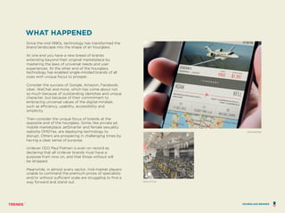 WHAT HAPPENED
Since the mid-1990s, technology has transformed the
brand landscape into the shape of an hourglass.
At one end you have a new breed of brands
extending beyond their original marketplace by
mastering the laws of universal needs and user
experiences. At the other end of the hourglass,
technology has enabled single-minded brands of all
sizes with unique focus to prosper.
Consider the success of Google, Amazon, Facebook,
Uber, WeChat and more, which has come about not
so much because of outstanding identities and unique
character, but because of their commitment to
embracing universal values of the digital mindset,
such as efficiency, usability, accessibility and
simplicity.
Then consider the unique focus of brands at the
opposite end of the hourglass. Some, like private jet
mobile marketplace JetSmarter and female sexuality
website OMGYes, are deploying technology to
disrupt. Others are prospering in challenging times by
having a clear sense of purpose.
Unilever CEO Paul Polman is even on record as
declaring that all Unilever brands must have a
purpose from now on, and that those without will
be dropped.
Meanwhile, in almost every sector, mid-market players
unable to command the premium prices of specialists
and/or without sufficient scale are struggling to find a
way forward and stand out. SOULCYCLE
JETSMARTER
HOURGLASS BRANDS
 