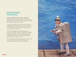 Artificial Intelligence (AI) grabbed widespread
attention in 2016. However, while it has evolved
exponentially – AI-enabled chatbots within messaging
apps were kicked into the mainstream last year – the
technology risks being overhyped.
True, AI has matured; yet it is still far from a human
experience, as most chatbots are currently almost
indistinguishable. Chatbots are our focus in this trend
as it is where most users will start to experience AI
consciously in the next year.
In 2017, AI’s development will accelerate as it
becomes an established part of organizations’ design
thinking. This will drive a growing need for machine-
learning capabilities to become more emotionally
intelligent, paving way for the development of the
next generation of digital services.
Moving ahead, organizations’ approach to developing
products and services will shift as emotional
intelligence becomes a critical AI differentiator.
HUMANIZING
CHATBOTS
ME, MYSELF AND AI
 