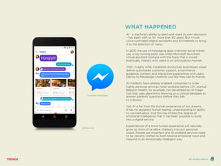 WHAT HAPPENED
AI - a machine’s ability to learn and make its own decisions
– has been with us for more than 60 years. But it took
voice-controlled digital assistants and AI chatbots to bring
it to the attention of many.
In 2015, the use of messaging apps overtook social media
use, a key turning point was when Microsoft launched
virtual assistant Cortana with the hope that it would
eventually interact with users in an anticipatory manner.
Then, in early 2016, Facebook announced businesses could
deliver automated customer support, e-commerce
guidance, content and interactive experiences with users
talking to Messenger chatbots just like they talk to friends.
AI chatbots have already enabled companies to scale
highly personal services never possible before. U.K. startup
Babylon Health, for example, has developed an AI triage
tool that uses algorithms drawing on a clinical database to
answer patients’ questions before they talk
to a doctor.
Yet, AI is far from the human experience of our dreams.
It has no apparent human feeling, understanding or ability
to conceptualize. And this has limited the degree of
emotional intelligence that it has been possible to build
into a digital service.
Expectations of a more human experience will naturally
grow as more of us allow chatbots into our personal
space. People are imperfect and AI-enabled services need
to be cleverly crafted to both receive emotional input and
respond in an emotionally intelligent way.
FACEBOOK MESSENGER
GOOGLE ALLO
ME, MYSELF AND AI
 