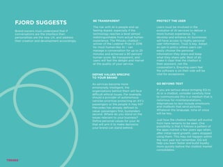 FJORD SUGGESTS
Brand owners must understand that if
conversations are the interface then
personalities are the new UX, and address
their creation and development accordingly.
BE TRANSPARENT
The risk with AI is people end up
feeling duped, especially if the
technology reaches a level almost
indistinguishable from actual human
experience. The Mitsuku chatbot –
winner of the Loebner Prize in 2016
for most human-like AI – can
manage a conversation for up to 25
minutes and achieved a 90 percent
human score. Be transparent, and
users will feel the delight and marvel
at the quality of your service.
PROTECT THE USER
Users must be involved in the
evolution of AI services to deliver a
more human experience. To
develop and enhance AI, businesses
will have access to highly personal
user information. Trust is key. Adopt
an opt-in policy where users can
easily choose the personal
information they share and keep
what they share safe. Best of all,
make it clear that the chatbot is
their assistant, not the
corporation’s. Ensuring users feel
the software is on their side will be
vital for acceptance.DEFINE VALUES SPECIFIC
TO YOUR BRAND
As services become more
emotionally intelligent, the
organizations behind them will face
difficult ethical issues. For example,
should a provider of autonomous
vehicles prioritize protecting an AV’s
passengers or the people it may hit?
Mercedes has already defined its
value: passengers first, bystanders
second. Where do you stand on the
issues relevant to your business?
Define personal values for your AI
that will arm it to make decisions
your brand can stand behind.
GO BEYOND TEXT
If you are serious about bringing EQ to
AI or a chatbot, consider carefully how
to communicate this in a medium that is
notorious for misinterpretations.
Alternatives to text include emoticons
and chatbots that send pictures.
Whatever the language, tone of voice
will be key.
Just how the chatbot market will evolve
from here remains to be seen. One
possibility is that it follows a pattern of
the apps market a few years ago when,
after initial rapid growth, users stopped
using them. This may not happen within
the next year but remember, EQ will
help you learn faster and build loyalty
more quickly before the chatbot market
consolidates.
 