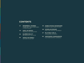 CONTENTS
EPHEMERAL STORIES
WHERE NEXT, NOW EVERYONE’S
A STORYTELLER?
SHINY API PEOPLE
REWIRING FOR INNOVATION
BLURRED REALITY
BEYOND AR VS. VR VS. MR
WORLD ON WHEELS
GO SLOW TO GO FAST
HOMES WITHOUT BOUNDARIES
DOMESTIC HELP FINDS ITS VOICE
HOURGLASS BRANDS
DON’T GET STUCK IN THE MIDDLE
ME, MYSELF AND AI
HUMANIZING CHATBOTS
UNINTENDED CONSEQUENCES
CUSTOMER-CENTRIC CANNIBALS
01
02
03
04
05
06
07
08
 