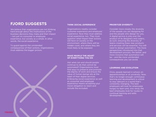 FJORD SUGGESTS
We believe that organizations are not thinking
hard enough about the implications of the
business decisions they make and their impact
– not just on consumer or employee
experience, but society as a whole. In other
words, the social experience.
To guard against the unintended
consequences of their actions, organizations
must address the bigger picture.
THINK SOCIAL EXPERIENCE
Organizations readily consider
customer experience and employee
experience. Now they must address
social experience, too. They must
question what impact their actions
will have on society or the
environment, where there will be
hidden costs, and where they are
most likely to be exposed.
PRIORITIZE DIVERSITY
Consider more closely the diversity
of the people you are designing for
and the people who design for you.
A digital service is only ever the
product of its designers and coders,
as such, ensuring the diversity of
teams creating these new products
and services will be essential. You will
need to design automation. The more
perspectives introduced into that
development process, the better, and
more inclusive that automation will
be – and the more unintended
consequences you can avoid.
MAKE PEOPLE THE HEART
OF EVERYTHING YOU DO
Ask what can and should people
continue to do that cannot be
automated? Organizations must
find ways to preserve and promote
the dignity of work and ensure the
value of human beings sits at the
heart of their digital services.
Embracing social experience as well
as consumer and employee
experience means accepting your
moral obligation to reach and
include the excluded.
LEARNING AND EVOLUTION
Once, people learned in school, on
apprenticeships or at university. Now,
that’s no longer enough; continuous
learning and development is critical
to stay relevant in a world that’s
constantly changing. The best
employers will look for employees
hungry to learn and, vice versa, the
best employees look for routes to
continual learning and skills
development.
 