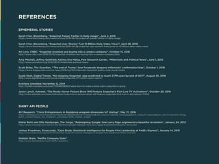 EPHEMERAL STORIES
Sarah Frier, Bloomberg, “Snapchat Passes Twitter in Daily Usage”, June 2, 2016
https://www.bloomberg.com/news/articles/2016-06-02/snapchat-passes-twitter-in-daily-usage
Sarah Frier, Bloomberg, “Snapchat User ‘Stories’ Fuel 10 Billion Daily Video Views”, April 28, 2016
https://www.bloomberg.com/news/articles/2016-04-28/snapchat-user-content-fuels-jump-to-10-billion-daily-video-views
Ari Levy, CNBC, “Snapchat investors are buying into a camera company”, October 13, 2016
http://www.cnbc.com/2016/10/13/snapchat-investors-are-buying-into-a-camera-company.html
Amy Mitchell, Jeffrey Gottfried, Katrina Eva Matsa, Pew Research Center, “Millennials and Political News”, June 1, 2015
http://www.journalism.org/2015/06/01/millennials-political-news/
Scott Bixby, The Guardian, “‘The end of Trump’: how Facebook deepens millennials’ confirmation bias”, October 1, 2016
https://www.theguardian.com/us-news/2016/oct/01/millennials-facebook-politics-bias-social-media
Saqib Shah, Digital Trends, “No stopping Snapchat: App predicted to reach 217M users by end of 2017”, August 25, 2016
http://www.digitaltrends.com/social-media/snapchat-217-million-users-report/
Everlane Unedited, November 6, 2014
http://tumblr.everlane.com/post/101946096903/were-here-to-make-a-bold-claim-snapchat-is-going
Jason Lynch, Adweek, “The Rocky Horror Picture Show Will Feature Snapchat’s First Live TV Activations”, October 20, 2016
http://www.adweek.com/news/television/rocky-horror-picture-show-will-feature-snapchats-first-live-tv-activations-174153
SHINY API PEOPLE
451 Research, “Cisco Entrepreneurs in Residence program showcases IoT startup”, May 31, 2016
https://451research.com/reportshort?entityId=89125&referrer=marketing&utm_source=website_homepage&utm_medium=website&utm_term=interneof_things
&utm_content=apply_for_trial&utm_campaign=2016_market_insight
Dieter Bohn and Ellis Hamburger, The Verge, “Redesigning Google: how Larry Page engineered a beautiful revolution”, January 24, 2013
http://www.theverge.com/2013/1/24/3904134/google-redesign-how-larry-page-engineered-beautiful-revolution
Joshua Freedman, Sixseconds, “Case Study: Emotional Intelligence for People-First Leadership at FedEx Express”, January 14, 2015
http://www.6seconds.org/2014/01/14/case-study-emotional-intelligence-people-first-leadership-fedex-express/
Statistic Brain, “Netflix Company Stats”
http://www.statisticbrain.com/netflix-statistics/
REFERENCES
 