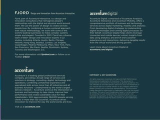 Fjord, part of Accenture Interactive, is a design and
innovation consultancy that reimagines people’s
relationships with the digital and physical world around
them. We use the power of design to create services
people love. By combining a human-centered approach
with robust methodology, we work with some of the
world’s leading businesses to make complex systems
simple and elegant. Founded in 2001, Fjord has a diverse
team of 800+ design and innovation experts in 22
studios, including Atlanta, Austin, Berlin, Chicago,
Helsinki, Hong Kong, Istanbul, London, Los Angeles,
Copenhagen, Madrid, Melbourne, Milan, New York, Paris,
San Francisco, São Paulo, Seattle, Stockholm, Sydney,
Toronto and Washington, D.C.
For more information visit fjordnet.com or follow us on
Twitter @fjord
Accenture is a leading global professional services
company, providing a broad range of services and
solutions in strategy, consulting, digital, technology and
operations. Combining unmatched experience and
specialized skills across more than 40 industries and all
business functions – underpinned by the world’s largest
delivery network – Accenture works at the intersection of
business and technology to help clients improve their
performance and create sustainable value for their
stakeholders. With approximately 384,000 people serving
clients in more than 120 countries, Accenture drives
innovation to improve the way the world works and lives.
Visit us at accenture.com
Accenture Digital, comprised of Accenture Analytics,
Accenture Interactive and Accenture Mobility, offers a
comprehensive portfolio of business and technology
services across digital marketing, mobility and analytics.
From developing digital strategies to implementing
digital technologies and running digital processes on
their behalf, Accenture Digital helps clients leverage
connected and mobile devices; extract insights from
data using analytics; and enrich end-customer
experiences and interactions, delivering tangible results
from the virtual world and driving growth.
Learn more about Accenture Digital at
accenture.com/digital
COPYRIGHT @ 2017 ACCENTURE.
All rights reserved. Accenture, its logo and High Performance
Delivered are trademarks of Accenture. This document is
produced by consultants at Accenture as general guidance. It is
not intended to provide specific advice on your circumstances. If
you require advice or further details on any matters referred to,
please contact your Accenture representative. This document
makes descriptive references to trademarks that may be owned
by others. The use of such trademarks herein is not an assertion
of ownership of such trademarks by Accenture and is not
intended to represent or imply the existence of an association
between Accenture and the lawful owners of such trademarks.
 