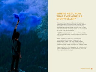 With brand strategists and content marketers
preaching the storytelling gospel and the idea of
storytelling incorporated into many marketing
strategies across the globe, focus in 2016 shifted
onto ‘storydoing’ – creating stories by what brands
do, rather than what they tell.
In 2017, brand content will evolve further with the
ever-increasing flow of communication to and from
customers.
Brand owners will step back, stop driving
conversations and instead make room for
audiences to shape their own stories. Expect
content that’s more personal and instant, and
expect it to play out as short stories and live video.
Watch out for the ‘filter paradox’, as more content
will be unfiltered in the traditional sense, but with
filters applied camera-style.
WHERE NEXT, NOW
THAT EVERYONE’S A
STORYTELLER?
EPHEMERAL STORIES
 
