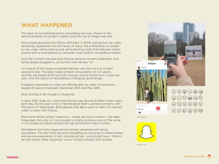 WHAT HAPPENED
The days of conventional brand storytelling are over, thanks to the
democratization of content creation and the rise of image over text.
Since Apple launched the iPhone 3GS back in 2009, putting low-res video
recording capabilities into the hands of many, the proliferation of simple-
to-use video, photo-editing and self-publishing tools that followed meant
anyone with a smartphone or computer could publish compelling content.
And then content became king. Brands became content publishers. And
being always plugged-in, consumers were always ‘on.’
As a result of this hyperconnected lifestyle, we now live in a content
saturation era. The daily media content consumption of U.S. adults,
recently estimated at 10 hours 39 minutes, rose an entire hour in just one
year. And the nature of storytelling is changing, accordingly.
Instagram expanded its video ad offering after its video consumption
leaped 40 percent between December 2015 and May 2016.
Most striking of all, though, is Snapchat.
In early 2016, Snap Inc. confirmed Stories was driving 10 billion video views
each day. By the year’s end, it had declared itself a camera company with
the launch of Spectacles, $130 glasses that allow users to take a 10-second
video to share with friends.
Brand and media owners’ response – create yet more content – has been
misguided. Not only is it not enough to simply produce more of the same,
it’s no longer just about producing high-production-value content.
We believe too many organizations remain obsessed with being
storytellers. Too few think beyond storytelling by focusing on brand drama
and service experience. In fact, storydoing has – and should have – little to
do with brand. More important is how humans interact with brands.
INSTAGRAM
SNAPCHAT
EPHEMERAL STORIES
 