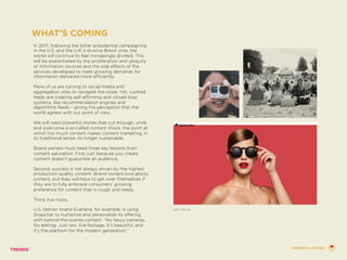 In 2017, following the bitter presidential campaigning
in the U.S, and the U.K.’s divisive Brexit vote, the
world will continue to feel increasingly divided. This
will be exacerbated by the proliferation and ubiquity
of information sources and the side effects of the
services developed to meet growing demands for
information delivered more efficiently.
More of us are turning to social media and
aggregation sites to navigate the noise. Yet, curated
feeds are creating self-affirming and closed loop
systems, like recommendation engines and
algorithms feeds – giving the perception that the
world agrees with our point of view.
We will need powerful stories that cut through, unite
and overcome a so-called content shock, the point at
which too much content makes content marketing, in
its traditional sense, no longer sustainable.
Brand owners must heed three key lessons from
content saturation. First, just because you create
content doesn’t guarantee an audience.
Second, success is not always driven by the highest
production-quality content. Brand owners love glossy
content, but they will have to get over themselves if
they are to fully embrace consumers’ growing
preference for content that is rough and ready.
Third, live rocks.
U.S. fashion brand Everlane, for example, is using
Snapchat to humanize and personalize its offering
with behind-the-scenes content. “No fancy cameras.
No editing. Just raw, live footage. It’s beautiful, and
it’s the platform for the modern generation.”
WHAT’S COMING
SPECTACLES
EPHEMERAL STORIES
 