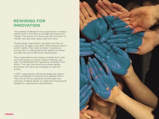 The greatest challenge for any organization in today’s
digital world is how best to manage and respond to
change. The answer is to bring user-led innovation to
market, fast. But that’s easier said than done.
Though large organizations typically know how to
scale, they struggle to be agile. While startups tend to
excel in agility, they rarely succeed in scaling up.
Success lies in understanding that digital innovation
provides the key to effectively tackling both.
Many organizations have begun to break down silos
and build spaces to inspire creative thinking. Last
year, we highlighted the importance of Design From
Within. This year that trend has evolved rapidly.
Businesses will need new strategies to take this
further.
In 2017, organizations will acknowledge the need to
rewire completely to become more people-centric.
They will do this by upscaling the principles and
practices of digital design to create the fertile ground
needed for organization-wide flexibility.
REWIRING FOR
INNOVATION
SHINY API PEOPLE
 