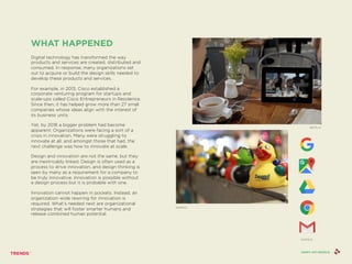 WHAT HAPPENED
Digital technology has transformed the way
products and services are created, distributed and
consumed. In response, many organizations set
out to acquire or build the design skills needed to
develop these products and services.
For example, in 2013, Cisco established a
corporate venturing program for startups and
scale-ups called Cisco Entrepreneurs in Residence.
Since then, it has helped grow more than 27 small
companies whose ideas align with the interest of
its business units.
Yet, by 2016 a bigger problem had become
apparent: Organizations were facing a sort of a
crisis in innovation. Many were struggling to
innovate at all, and amongst those that had, the
next challenge was how to innovate at scale.
Design and innovation are not the same, but they
are inextricably linked. Design is often used as a
process to drive innovation, and design thinking is
seen by many as a requirement for a company to
be truly innovative. Innovation is possible without
a design process but it is probable with one.
Innovation cannot happen in pockets. Instead, an
organization-wide rewiring for innovation is
required. What’s needed next are organizational
strategies that will foster smarter humans and
release combined human potential.
ZAPPOS
NETFLIX
SHINY API PEOPLE
GOOGLE
 