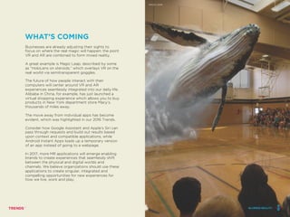 Businesses are already adjusting their sights to
focus on where the real magic will happen: the point
VR and AR are combined to form mixed reality.
A great example is Magic Leap, described by some
as “HoloLens on steroids,” which overlays VR on the
real world via semitransparent goggles.
The future of how people interact with their
computers will center around VR and AR
experiences seamlessly integrated into our daily life.
Alibaba in China, for example, has just launched a
virtual shopping experience which allows you to buy
products in New York department store Macy’s,
thousands of miles away.
The move away from individual apps has become
evident, which was highlighted in our 2016 Trends.
Consider how Google Assistant and Apple’s Siri can
pass through requests and build out results based
upon context and compatible applications, while
Android Instant Apps loads up a temporary version
of an app instead of going to a webpage.
In 2017, more MR applications will emerge enabling
brands to create experiences that seamlessly shift
between the physical and digital worlds and
channels. We believe organizations should use these
applications to create singular, integrated and
compelling opportunities for new experiences for
how we live, work and play.
WHAT’S COMING
BLURRED REALITY
MAGIC LEAP
BLURRED REALITY
 