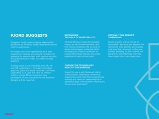 FJORD SUGGESTS
Designers must create singular experiential
platforms on which to build integrated blurred
reality experiences.
No longer can every application be a solo
experience. Instead, you should consider the
potential to interconnect with various services
and experiences in order to create a single
platform.
Existing ways a user interacts with AR, VR
and MR experiences – through controllers,
gestures, gaze and voice controls – will need
upgrading. As a user will have to interact
within a virtual 3D environment, new
paradigms of user interactions and interface
designs will be required.
RECONSIDER
THE ROLE OF MIXED REALITY
VR and AR have made the greatest
impact so far in entertainment. But
this merely scratches the surface of
these technologies’ potential. With
the best bits of each combined to
create MR, brands dismiss the wider
potential of each at their peril.
CHOOSE THE TECHNOLOGY
MOST FIT FOR PURPOSE
Expect to see a split between highly
sophisticated, dedicated, immersive
experiences and more fluid experiences
without any need for dedicated kit or
specialist apps. Ask yourself: which suits
my services and users?
RETHINK YOUR BRAND’S
DIMENSIONS
Brand owners will be forced to
reconsider, develop and expand the
notions of their brand’s personality
and how it is conveyed in this new
format. Building on this, brands will
be able to elicit feelings that help
them reach their core objectives.
 