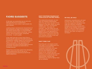 FJORD SUGGESTS
In the past, car ownership was an end unto
itself and the focus of automotive
manufacturers was simply to get people into
their vehicles.
Looking ahead, manufacturers should think of
their products as nodes in an ecosystem: just
one choice among many in a more flexible,
fragmented future where everything – power
source, service partnerships, ownership
structures – is up for grabs.
A key shift must be to move away from a
device-specific approach focused around the
smartphone. Instead, expect an environmental
focus in-car – just like we will see in-home –
will be serviced by a new generation of
connected and interconnected digital services
purchased, managed and delivered via
multiple devices.
Design focus must also switch from designing
digital experiences that fit the car to
designing physical experiences that fit the
digital experience.
DON’T POSTPONE FIGURING OUT
YOUR PLACE IN THE NEW WORLD
The relationship between car and
user will change fundamentally
when the user does not drive. If this
happens in the early 2020s, as some
suggest, any mid – to long-term
investments – real state, for
example – that are made now will
be impacted. The car will become a
platform for a new generation of
digital products, services and user
experiences. Understand what role
your business will play in this new
automotive ecosystem.
RE-TOOL, BE AGILE
Automotive manufacturers will need
to think more like researchers, act
more like experience designers and
code like software companies.
Changes in structure, process and
design will be needed, which in turn,
usher in a new era where available
automotive options will extend far
beyond “any color, so long as it’s
not black.”
DON’T THINK ‘CAR’
Once the car is no longer an end
unto itself, it is an integral part of a
connected ecosystem and
increased connectivity will open
options for experiences and
services that challenge the very
notion of car. Analyze the new
patterns in consumer behaviour and
expectations to identify the new
opportunities. Decide what
experience you want to deliver then
do so, brilliantly.
 