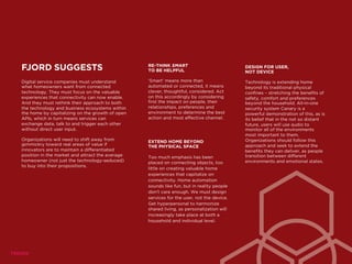 FJORD SUGGESTS
Digital service companies must understand
what homeowners want from connected
technology. They must focus on the valuable
experiences that connectivity can now enable.
And they must rethink their approach to both
the technology and business ecosystems within
the home by capitalizing on the growth of open
APIs, which in turn means services can
exchange data, talk to and trigger each other
without direct user input.
Organizations will need to shift away from
gimmickry toward real areas of value if
innovators are to maintain a differentiated
position in the market and attract the average
homeowner (not just the technology-seduced)
to buy into their propositions.
RE-THINK SMART
TO BE HELPFUL
‘Smart’ means more than
automated or connected, it means
clever, thoughtful, considered. Act
on this accordingly by considering
first the impact on people, their
relationships, preferences and
environment to determine the best
action and most effective channel.
DESIGN FOR USER,
NOT DEVICE
Technology is extending home
beyond its traditional physical
confines – stretching the benefits of
safety, comfort and preferences
beyond the household. All-in-one
security system Canary is a
powerful demonstration of this, as is
its belief that in the not so distant
future, users will use audio to
monitor all of the environments
most important to them.
Organizations should follow this
approach and seek to extend the
benefits they can deliver, as people
transition between different
environments and emotional states.
EXTEND HOME BEYOND
THE PHYSICAL SPACE
Too much emphasis has been
placed on connecting objects, too
little on creating valuable home
experiences that capitalize on
connectivity. Home automation
sounds like fun, but in reality people
don’t care enough. We must design
services for the user, not the device.
Get hyperpersonal to harmonize
shared living, as personalization will
increasingly take place at both a
household and individual level.
 