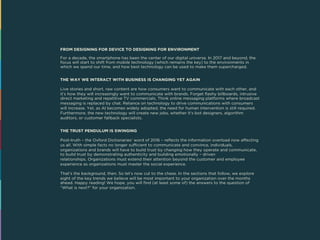 FROM DESIGNING FOR DEVICE TO DESIGNING FOR ENVIRONMENT
For a decade, the smartphone has been the center of our digital universe. In 2017 and beyond, the
focus will start to shift from mobile technology (which remains the key) to the environments in
which we spend our time, and how best technology can be used to make them supercharged.
THE WAY WE INTERACT WITH BUSINESS IS CHANGING YET AGAIN
Live stories and short, raw content are how consumers want to communicate with each other, and
it’s how they will increasingly want to communicate with brands. Forget flashy billboards, intrusive
direct marketing and repetitive TV commercials. Think online messaging platforms where broadcast
messaging is replaced by chat. Reliance on technology to drive communications with consumers
will increase. Yet, as AI becomes widely adopted, the need for human intervention is still required.
Furthermore, the new technology will create new jobs, whether it’s bot designers, algorithm
auditors, or customer fallback specialists.
THE TRUST PENDULUM IS SWINGING
Post-truth – the Oxford Dictionaries’ word of 2016 – reflects the information overload now affecting
us all. With simple facts no longer sufficient to communicate and convince, individuals,
organizations and brands will have to build trust by changing how they operate and communicate,
to build trust by demonstrating authenticity and building emotionally – driven
relationships. Organizations must extend their attention beyond the customer and employee
experience as organizations must master the social experience.
That’s the background, then. So let’s now cut to the chase. In the sections that follow, we explore
eight of the key trends we believe will be most important to your organization over the months
ahead. Happy reading! We hope, you will find (at least some of) the answers to the question of
“What is next?” for your organization.
 