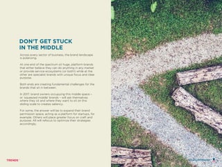 Across every sector of business, the brand landscape
is polarizing.
At one end of the spectrum sit huge, platform brands
that either believe they can do anything in any market
or provide service ecosystems (or both!) while at the
other are specialist brands with unique focus and clear
purpose.
Both ends are creating fundamental challenges for the
brands that sit in between.
In 2017, brand owners occupying this middle space –
or ‘squeezed middle’ brands – will ask themselves
where they sit and where they want to sit on this
sliding scale to creates saliency.
For some, the answer will be to expand their brand
permission space, acting as a platform for startups, for
example. Others will place greater focus on craft and
purpose. All will refocus to optimize their strategies
accordingly.
DON’T GET STUCK
IN THE MIDDLE
HOURGLASS BRANDS
 