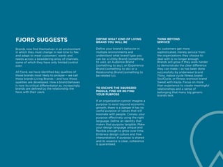 FJORD SUGGESTS
Brands now find themselves in an environment
in which they must change in real time to flex
and adapt to meet customers’ wants and
needs across a bewildering array of channels,
some of which they have only limited control
over.
At Fjord, we have identified key qualities of
those brands most likely to prosper – we call
these brands Living Brands – and how those
qualities are developed. How a brand behaves
is now its critical differentiator as, increasingly,
brands are defined by the relationship the
have with their users.
DEFINE WHAT KIND OF LIVING
BRAND YOU WILL BE
Define your brand’s behavior in
multiple environments and
understand what brand type you
can be: a Utility Brand (something
to use), an Audience Brand
(something to say), an Experience
Brand (something to do) or a
Relationship Brand (something to
be related to).
THINK BEYOND
SERVICE
As customers get more
sophisticated, merely service from
the organizations they choose to
deal with is no longer enough.
Brands will grow if they work harder
to demonstrate the clear difference
they can make – as has been done
successfully by underwear brand
Thinx, indoor cycle fitness brand
SoulCycle, or fitness workout brand
Sweat with Kayla. Focus on more
than experience to create meaningful
relationships and a sense of
belonging that many big generic
brands lack.
TO ESCAPE THE SQUEEZED
MIDDLE, FIND OR RE-FIND
YOUR PURPOSE
If an organization cannot imagine a
purpose to exist beyond economic
growth, there is a danger it has no
useful purpose or values that will
resonate with people. Convey your
purpose effectively using the right
language. Define an identity that
makes that purpose tangible. Make
your design language unique and
flexible enough to grow over time.
Embrace design culture and free
interpretation. If purpose is shared
and its essence is clear, coherence
is guaranteed.
 