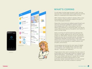 AI will make a further leap forward in 2017, driving
services with contextually aware experiences and the
ability to understand and respond like a human.
IBM’s Watson Bluemix platform already offers a text
tone analyser and personality analysis through its
natural language processor.
Meanwhile, the emotional wellbeing app Empath and
real time emotional intelligence solution Cogito’s
technologies both offer voice analysis that can
detect and interpret our emotional state, not only by
voice inflection but also by the pattern and rhythm in
which we say things.
Data-crunching AI machine learning software like
Kensho is rapidly replacing the role of the financial
analyst on Wall Street. However human interaction-
based services, like conversational AIs, will require a
cooperation between humans and AI, both from
behind and in front of the technology. This AI/human
symbiosis will be essential to create chatbots with
empathy and emotion.
Conversations are driving this next wave of digital.
And by 2020, the average person will have more
conversations with chatbots than with his or her
spouse – without even realizing it.
Organizations that want to develop the next wave of
emotionally and contextually aware AI chatbots must
define themselves – quite literally – as a person. And
they must embed that person’s values into a variety
of suitable personalities appropriate for their
particular context, because there is no one universal
personality that suits every situation or person.
WHAT’S COMING
SOUNDHOUND
MITSUKU
MICROSOFT
ME, MYSELF AND AI
 