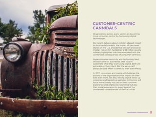 Organizations across every sector are becoming
more consumer-centric by harnessing digital
technologies.
But recent debates about Airbnb’s alleged impact
on local rental markets, the impact of fake news
stories on the U.S. presidential election and social
media’s role in Kim Kardashian’s $5 million jewelry
robbery highlighted the risks associated with the
unintended consequences of consumer-centricity.
Hyperconsumer-centricity and technology feed
off each other as businesses seek to give
customers what they want using digital. Both are
admirable in their intent. But the same can’t
always be said when it comes to their side effects.
In 2017, consumers and media will challenge the
actions of the organizations that impact on their
lives even more, not less, forcing digital ethics up
corporate and legislative agendas. Institutions will
focus more closely not just on their customer
experience and employee experience but also
their social experience to guard against the
unintended consequences of their activities.
CUSTOMER-CENTRIC
CANNIBALS
UNINTENDED CONSEQUENCES
 