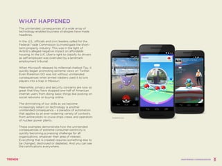 WHAT HAPPENED
The unintended consequences of a wide array of
technology-enabled business strategies have made
headlines.
In the U.S., officials and civic leaders called for the
Federal Trade Commission to investigate the short-
term property industry. This was in the light of
Airbnb’s alleged negative impact on affordable
housing. In the U.K. Uber’s right to classify its drivers
as self-employed was overruled by a landmark
employment tribunal.
When Microsoft released its millennial chatbot Tay, it
quickly began promoting extreme views on Twitter.
Even Pokémon GO was not without unintended
consequences when armed robbers used it to lure
players into a trap in Missouri.
Meanwhile, privacy and security concerns are now so
great that they have stopped one-half of American
internet users from doing basic things like posting on
social networks or buying online.
The diminishing of our skills as we become
increasingly reliant on technology is another
unintended consequence – a paradox of automation
that applies to an ever-widening variety of contexts,
from airline pilots to cruise ships crews and operators
of nuclear power plants.
These examples demonstrate how the unintended
consequences of extreme consumer-centricity is
quickly becoming a pressing challenge for all
organizations, whatever their area of interest.
Everything that is created requires something else to
be changed, destroyed or depleted. And you can see
the ramifications everywhere.
POKEMON GO
UNINTENDED CONSEQUENCES
 