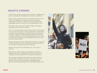 In 2017, there will be a sharp rise the interest in digital ethics
and an upscaling of the debate on conscious capitalism.
Expect more initiatives like the Leverhulme Centre for the
Future of Intelligence, a research center launched by
Cambridge University to explore the opportunities and
challenges posed to humanity by the development of AI.
Meanwhile, new structures to help manage unintended
consequences will be put in place.
The U.S. Treasury Department’s Office of the Comptroller of
the Currency will launch an office dedicated to responsible
innovation and implement a formal framework to improve
its ability to identify, understand and respond to financial
innovation affecting the U.S. federal banking system. This is
a model many other government departments around the
world will surely follow.
Already, people have been calling for discussion of merits of
the circular economy which could offer a possible solution
to the planet’s emerging resource problems.
Pressure will grow from individuals, too, with a rise in
activism.
Meta services will increase to help workers involved in
digital piece work to manage the stress and straining of
managing several parallel forms of digital employment.
We will need to address the needs and best interests of
those millions of citizens who don’t have access to the
growing array of local, transparent, traceable digital
services now being enjoyed by the well-heeled urban elite.
WHAT’S COMING
UNINTENDED CONSEQUENCES
 