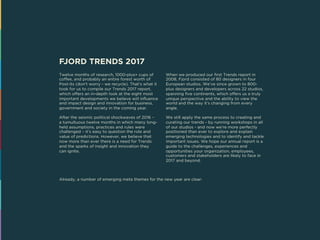 FJORD TRENDS 2017
Twelve months of research, 1000-plus+ cups of
coffee, and probably an entire forest worth of
Post-its (don’t worry - we recycle). That’s what it
took for us to compile our Trends 2017 report,
which offers an in-depth look at the eight most
important developments we believe will influence
and impact design and innovation for business,
government and society in the coming year.
After the seismic political shockwaves of 2016 –
a tumultuous twelve months in which many long-
held assumptions, practices and rules were
challenged – it’s easy to question the role and
value of predictions. However, we believe that
now more than ever there is a need for Trends
and the sparks of insight and innovation they
can ignite.
When we produced our first Trends report in
2008, Fjord consisted of 80 designers in four
European studios. We’ve since grown to 800-
plus designers and developers across 22 studios,
spanning five continents, which offers us a truly
unique perspective and the ability to view the
world and the way it’s changing from every
angle.
We still apply the same process to creating and
curating our trends - by running workshops in all
of our studios - and now we’re more perfectly
positioned than ever to explore and explain
emerging technologies and to identify and tackle
important issues. We hope our annual report is a
guide to the challenges, experiences and
opportunities your organization, employees,
customers and stakeholders are likely to face in
2017 and beyond.
Already, a number of emerging meta themes for the new year are clear:
 