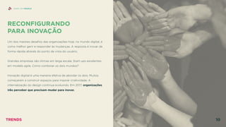 RECONFIGURANDO  
PARA INOVAÇÃO
 
Um dos maiores desaﬁos das organizações hoje, no mundo digital, é
como melhor gerir e responder às mudanças. A resposta é inovar de
forma rápida através do ponto de vista do usuário.
Grandes empresas são ótimas em larga escala. Start-ups excelentes
em modelo agile. Como combinar os dois mundos?
Inovação digital é uma maneira efetiva de abordar os dois. Muitos
começaram a construir espaços para inspirar criatividade. A
internalização do design continua evoluindo. Em 2017, organizações
irão perceber que precisam mudar para inovar.
SHINY API PEOPLE
TRENDS 10
 