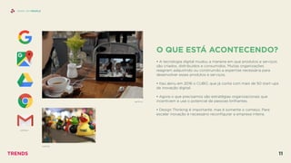 O QUE ESTÁ ACONTECENDO?
 
• A tecnologia digital mudou a maneira em que produtos e serviços
são criados, distribuídos e consumidos. Muitas organizações
reagiram adquirindo ou construindo a expertise necessária para
desenvolver esses produtos e serviços.
• Itaú abriu em 2016 o CUBO, que já conta com mais de 50 start-ups
de inovação digital.
• Agora o que precisamos são estratégias organizacionais que
incentivem e use o potencial de pessoas brilhantes.
• Design Thinking é importante, mas é somente o começo. Para
escalar inovação é necessário reconﬁgurar a empresa inteira.
SHINY API PEOPLE
GOOGLE
ZAPPOS
NETFLIX
TRENDS 11
 