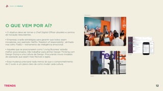 SHINY API PEOPLE
FEDEX
SLACK
MICROSOFT
O QUE VEM POR AÍ?
 
• O objetivo deve ser tornar o Chief Digital Oﬃcer obsoleto e centros
de inovação redundantes.
• Empresas criarão estratégias para garantir que todos sejam
inovadores, por exemplo: Netﬂix ‘freedom of responsibility’, alinhado
mas solto. FedEx – treinamento de inteligência emocional.
• Aqueles que se posicionarem como ‘Living Business’ estarão
melhor posicionados. Irão trabalhar para alinhar Design Thinking com
Design Doing e uma cultura de Design. Procurando novos modelos
de operação que sejam mais ﬂexíveis e ágeis.
• Essa mudança precisará nada menos do que o comprometimento
do C-suite, e um plano claro de como mudar cada cultura.
TRENDS 12
 