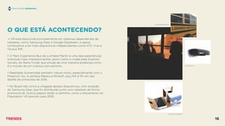 O QUE ESTÁ ACONTECENDO?
 
• VR está disponível principalmente em sistemas dependentes de
celulares, como Samsung Gear e Google Daydream, e agora
começamos a ter mais dispositivos independentes como HTC Vive e
Oculus Rift.
• O Mars Experience Bus da Locheed Martin é uma das experiências
imersivas mais impressionantes, assim como a criada pela Austistic
Society do Reino Unido que simula de uma maneira poderosa como
é o mundo de um criança com autismo.
• Realidade Aumentada também cresce muito, especialmente com o
Pokemon Go. A estilista Rebecca Minkoﬀ usou RA e RV em seu
desﬁle de primavera de 2016.
• No Brasil não vimos a chegada desses dispositivos, com exceção
do Samsung Gear, que foi distribuído junto com celulares de forma
promocional. Outros players estão a caminho, como o lançamento do
Playstation VR previsto para 2018.
REALIDADES BORRADAS
MICROSOFT
LOCKHEED MARTIN
RECECCA MINKOFF
TRENDS 16
 