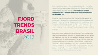 Doze meses de pesquisa, milhares de copos de cafés e montanhas
de post-its (não se preocupe, nós reciclamos!). É disso que foi feito
nosso relatório para este ano, com oito tendências mundiais
impactantes para o design e inovação nos negócios, governos e
sociedade em 2017.
O ano de 2016 foi muito tumultuado, com diversas mudanças de
paradigmas – doze meses que desaﬁaram suposições estabelecidas,
práticas e regras. O valor de predições pode ser questionado após
este período complicado, porém, quando o futuro é incerto, o que
mais precisamos é nos inspirar em tendências para inovar e moldar o
amanhã.
Estamos no nosso segundo ano de Tendências Fjord Brasil e nossa
rede continua crescendo, já somos 40 pessoas, parte de uma família
de 22 estúdios com mais de 800 designers. Alcançar cinco dos seis
continentes, nos dá oportunidade única de ver o mundo mudar em
inúmeras perspectivas, localmente e mundialmente. Continuamos
aplicando a mesma metodologia para criar o relatório, realizando
diversos workshops em nossos estúdios e, agora, estamos em uma
posição ainda melhor para explorar e explicar tecnologias
emergentes e identiﬁcar questões importantes.
 
FJORD 
TRENDS 
BRASIL
2017
 