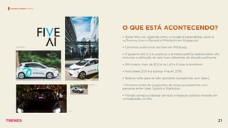 O QUE ESTÁ ACONTECENDO?
 
• Testes feito por gigantes como a Google e especialistas como a
nuTonomy (com a Renault e Mitsubishi em Singapura).
• Caminhos autônomos da Uber em Pittsburg.
• O governo dos E.U.A. publicou a primeira política federal sobre VAs.
Incluindo a deﬁnição de seis níveis diferentes de direção autônoma.
• GM investiu mais de $1.5 bi na Lyft e Cruise Automation
• Ford prevê 2021 e a startup Five.AI, 2019.
• Tesla se volta para os VAs (portanto competindo com Uber).
• Primeiros sinais do surgimento de novos ecossistemas com
parcerias entre Uber, Spotify e Starbucks.
• Flórida começa a planejar serviços e espaços públicos levando em
consideração os VAs.
MUNDO SOBRE RODAS
NUTONOMY
CARINA
LYFT
TRENDS 21
 