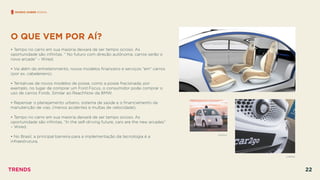 O QUE VEM POR AÍ?
 
• Tempo no carro em sua maioria deixará de ser tempo ocioso. As
oportunidade são inﬁnitas. “ No futuro com direção autônoma, carros serão o
novo arcade” – Wired.
• Vai além do entretenimento, novos modelos ﬁnanceiro e serviços ”em” carros
(por ex. cabeleireiro).
• Tentativas de novos modelos de posse, como a posse fracionada, por
exemplo, no lugar de comprar um Ford Focus, o consumidor pode comprar o
uso de carros Fords. Similar ao ReachNow da BMW.
• Repensar o planejamento urbano, sistema de saúde e o ﬁnanciamento da
manutenção de vias. (menos acidentes e multas de velocidade).
• Tempo no carro em sua maioria deixará de ser tempo ocioso. As
oportunidade são inﬁnitas. “In the self-driving future, cars are the new arcades”
– Wired.
• No Brasil, a principal barreira para a implementação da tecnologia é a
infraestrutura.
MUNDO SOBRE RODAS
CAR2GO
GOOGLE
TRENDS 22
 