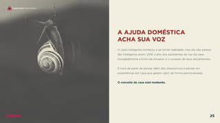 A AJUDA DOMÉSTICA
ACHA SUA VOZ
 
A casa inteligente começou a se tornar realidade, mas ela não parece
tão inteligente assim. 2016 o ano dos assistentes de voz da casa,
Google@Home e Echo da Amazon e o sucesso de seus lançamentos.
É hora de parar de pensar além dos dispositivos e pensar em
experiências em casa que gerem valor, de forma personalizada.
O conceito de casa está mudando.
CASAS SEM FRONTEIRAS
TRENDS 25
 